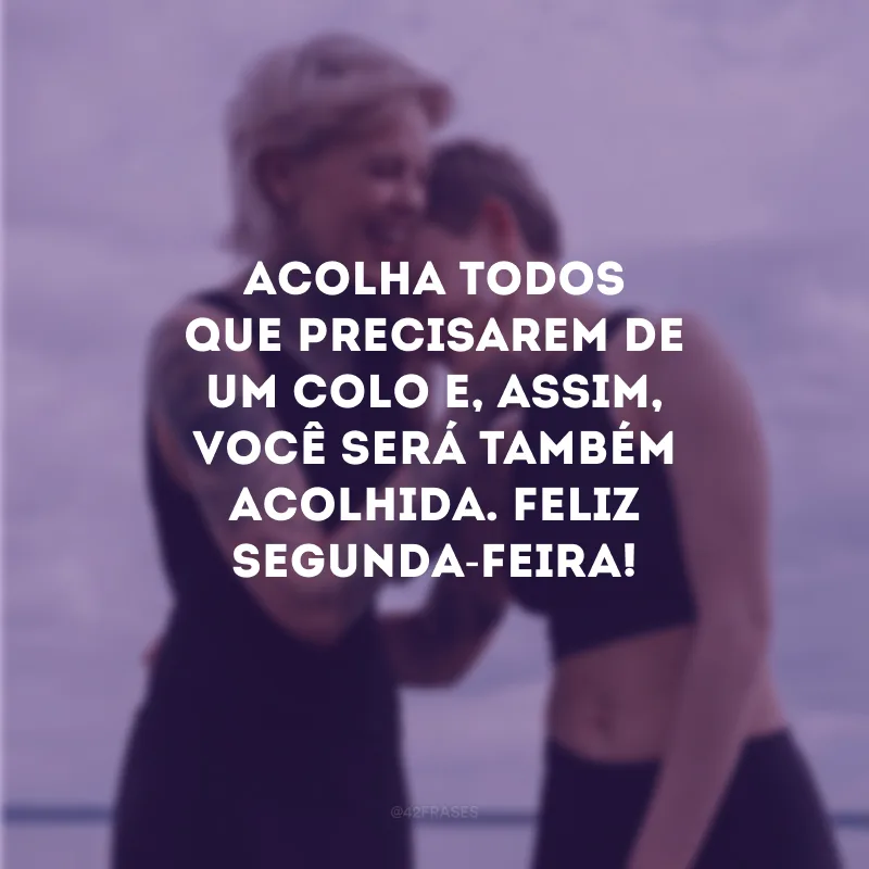 Acolha todos que precisarem de um colo e, assim, você será também acolhida. Feliz segunda-feira!