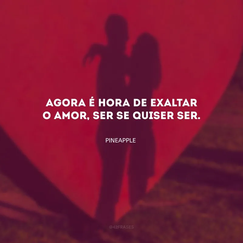 Agora é hora de exaltar o amor, ser se quiser ser. 