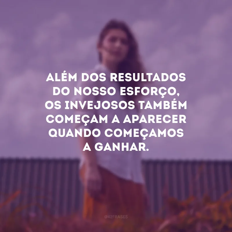 Além dos resultados do nosso esforço, os invejosos também começam a aparecer quando começamos a ganhar.