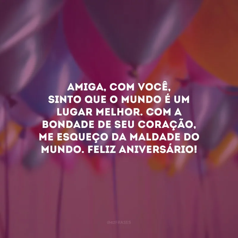 Amiga, com você, sinto que o mundo é um lugar melhor. Com a bondade de seu coração, me esqueço da maldade do mundo. Feliz aniversário!