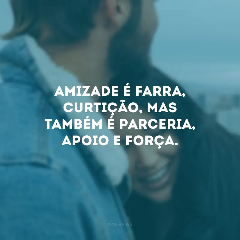 Amizade é farra, curtição, mas também é parceria, apoio e força.