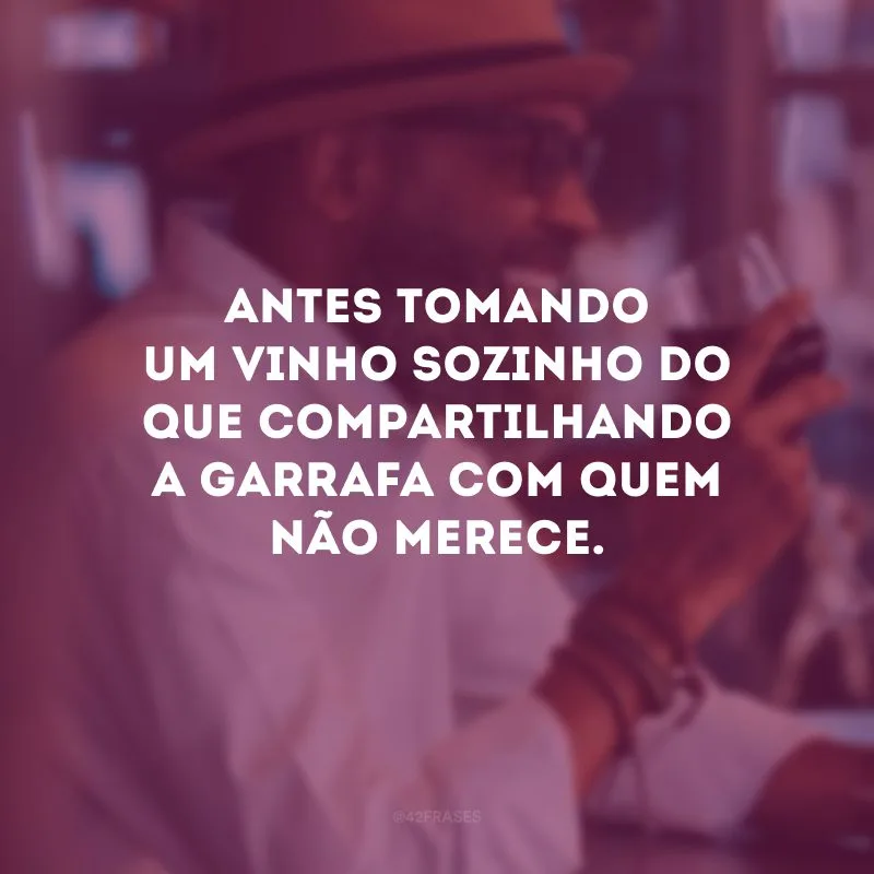 Antes tomando um vinho sozinho do que compartilhando a garrafa com quem não merece.