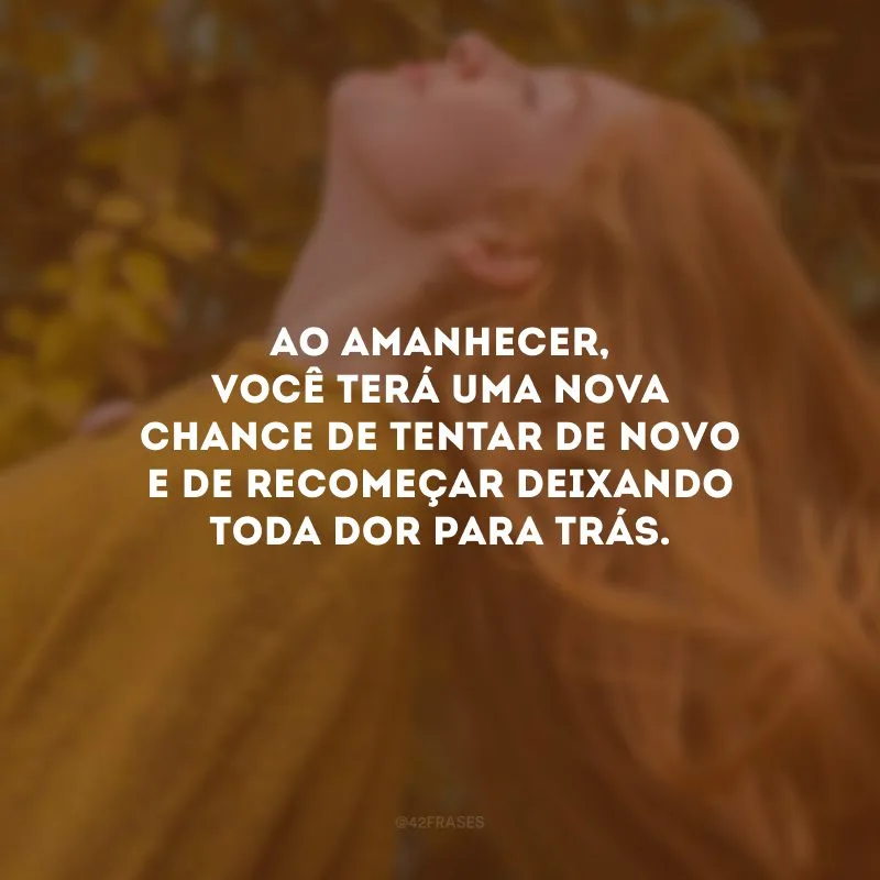 Ao amanhecer, você terá uma nova chance de tentar de novo e de recomeçar deixando toda dor para trás.