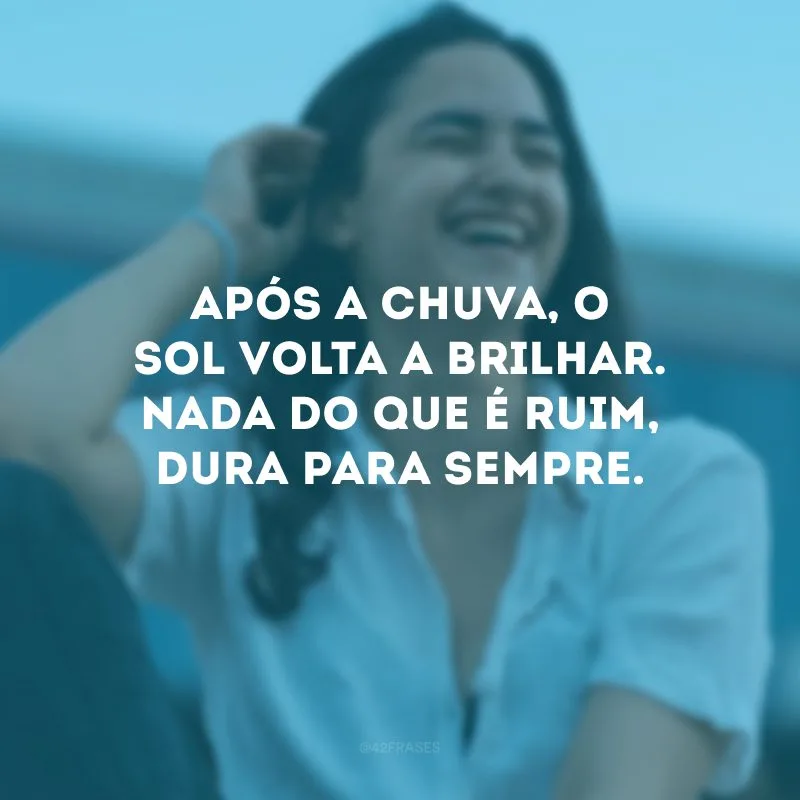 Após a chuva, o sol volta a brilhar. Nada do que é ruim, dura para sempre.