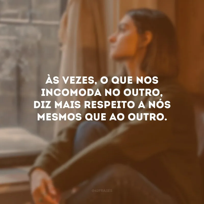 Às vezes, o que nos incomoda no outro, diz mais respeito a nós mesmos que ao outro. 
