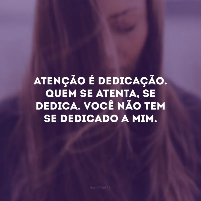 Atenção é dedicação. Quem se atenta, se dedica. Você não tem se dedicado a mim.