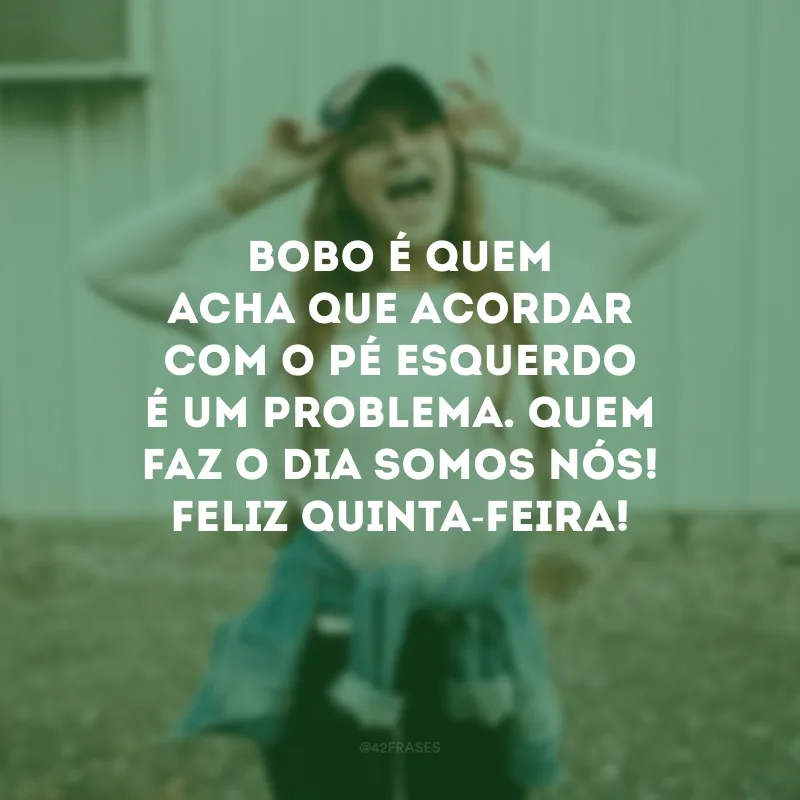 Bobo é quem acha que acordar com o pé esquerdo é um problema. Quem faz o dia somos nós! Feliz quinta-feira!