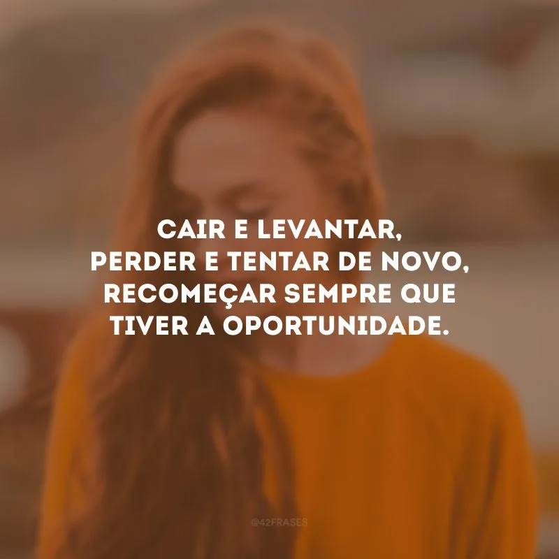 Cair e levantar, perder e tentar de novo, recomeçar sempre que tiver a oportunidade.