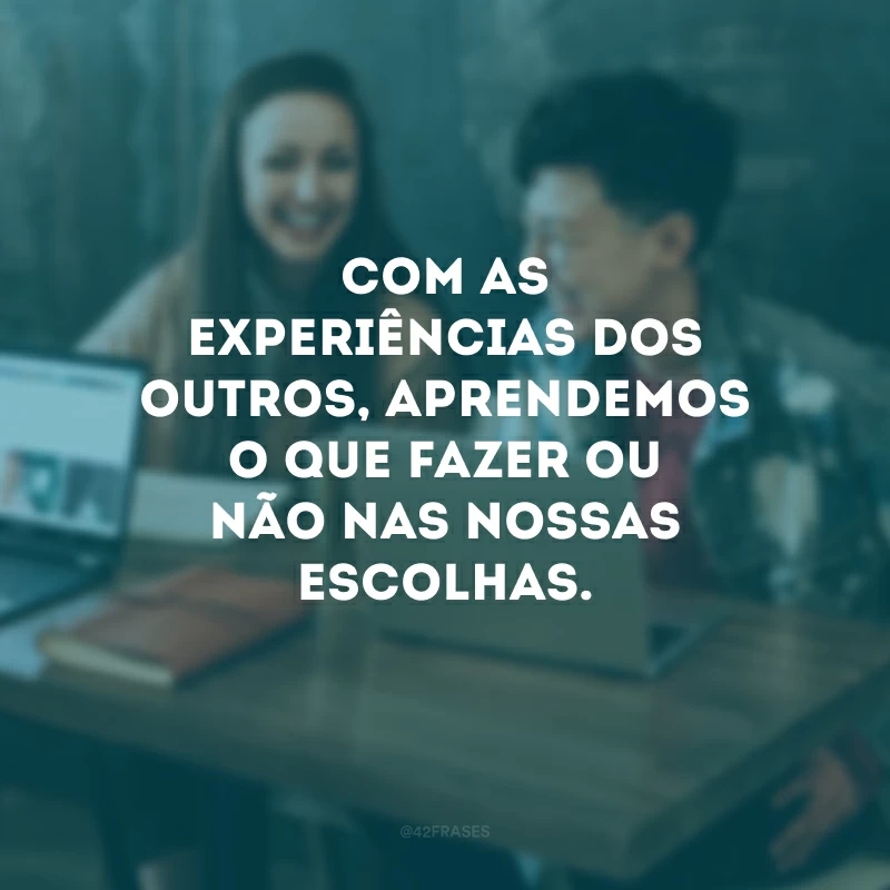 Com as experiências dos outros, aprendemos o que fazer ou não nas nossas escolhas.