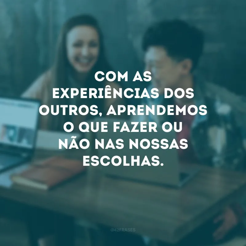 Com as experiências dos outros, aprendemos o que fazer ou não nas nossas escolhas.