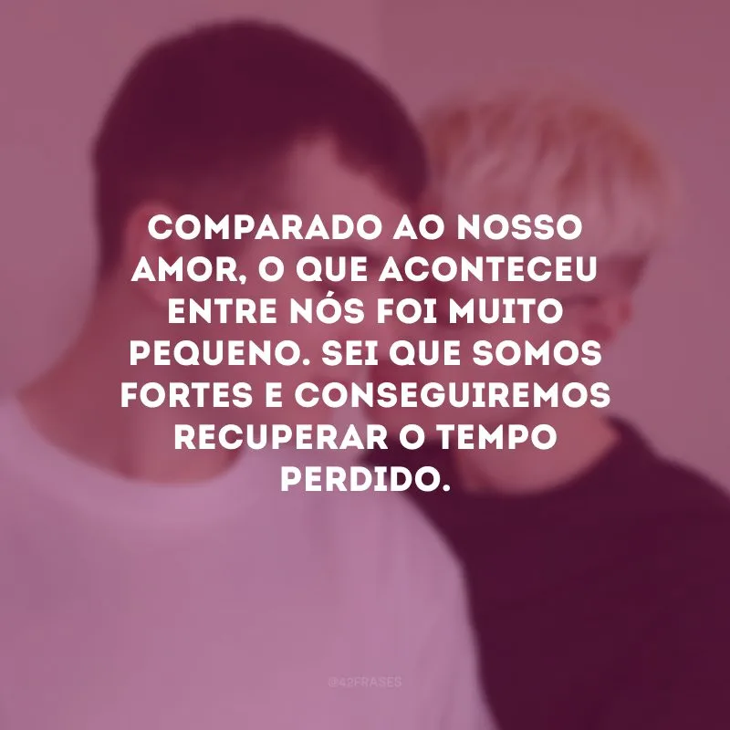 Comparado ao nosso amor, o que aconteceu entre nós foi muito pequeno. Sei que somos fortes e conseguiremos recuperar o tempo perdido.