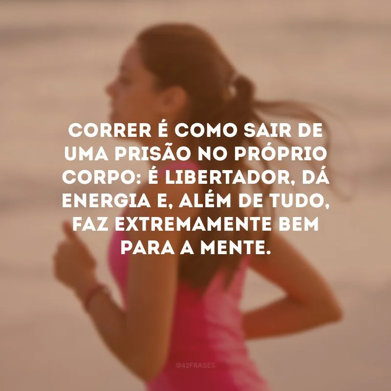 Correr é como sair de uma prisão no próprio corpo: é libertador, dá energia e, além de tudo, faz extremamente bem para a mente.