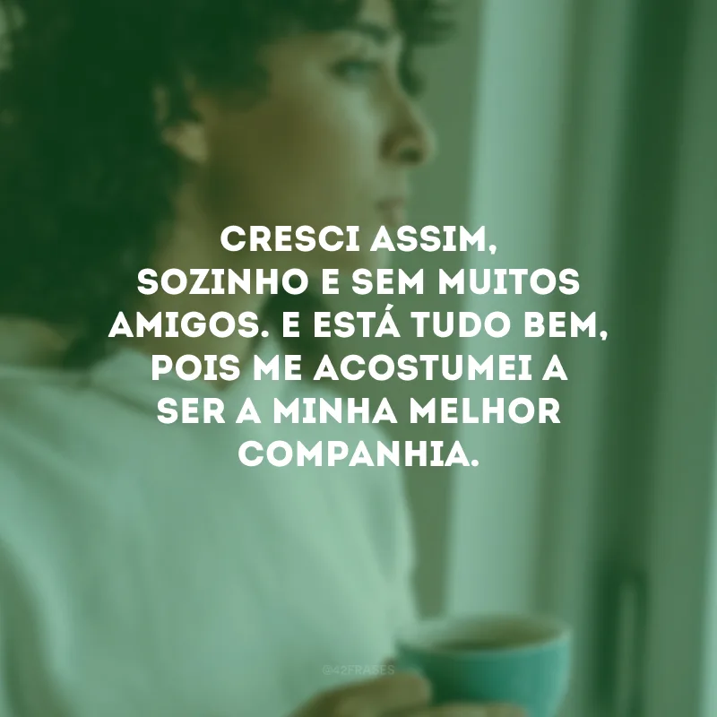 Cresci assim, sozinho e sem muitos amigos. E está tudo bem, pois me acostumei a ser a minha melhor companhia. 