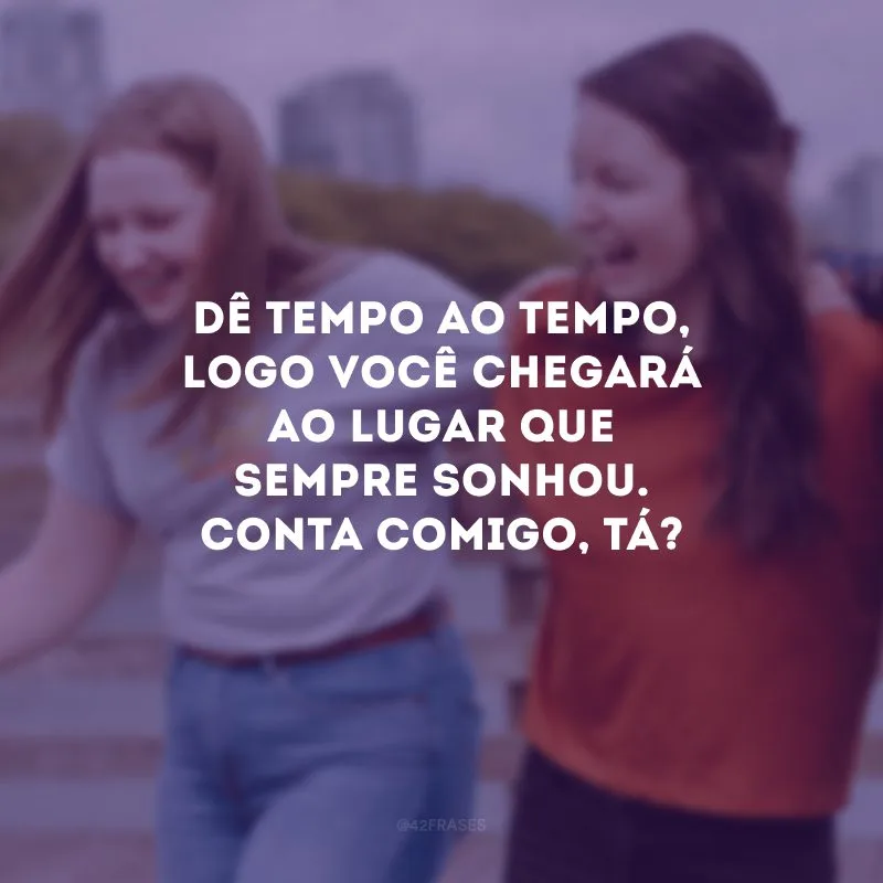 Dê tempo ao tempo, logo você chegará ao lugar que sempre sonhou. Conta comigo, tá?
