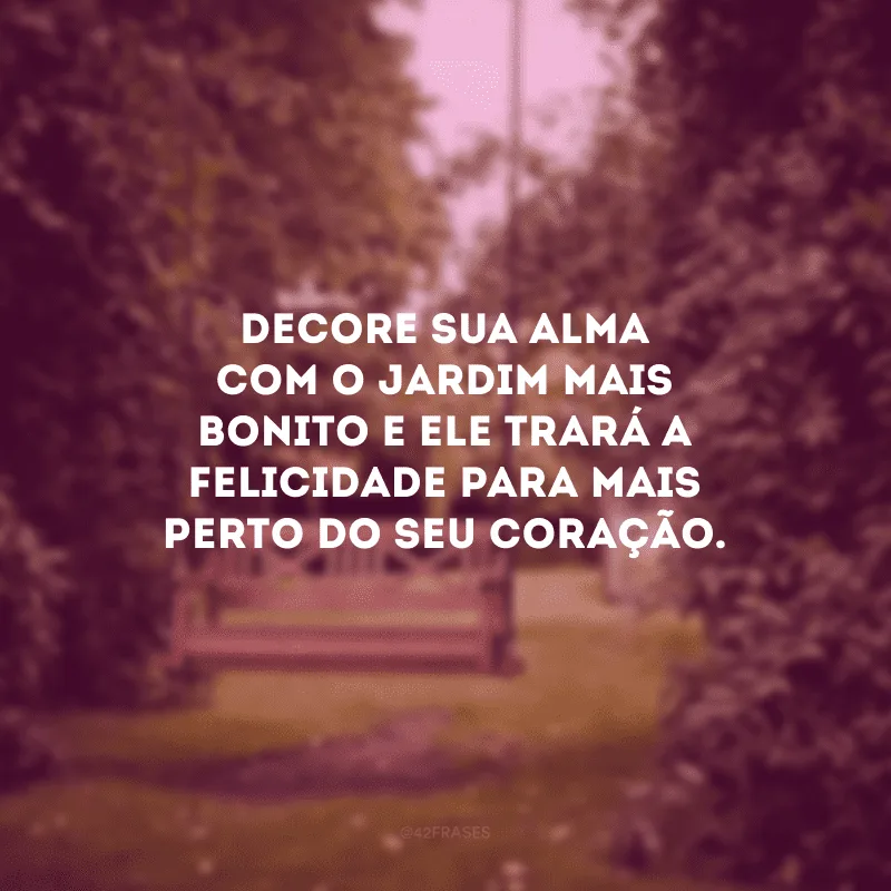 Decore sua alma com o jardim mais bonito e ele trará a felicidade para mais perto do seu coração.