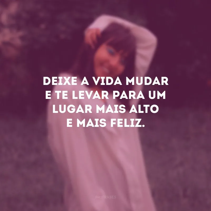 Deixe a vida mudar e te levar para um lugar mais alto e mais feliz.