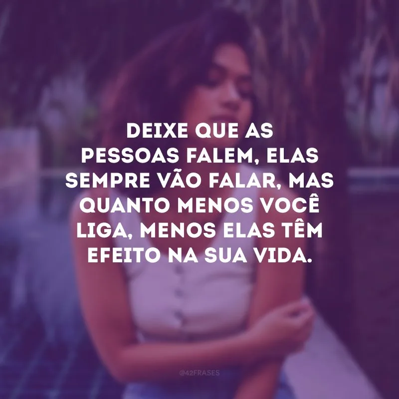 Deixe que as pessoas falem, elas sempre vão falar, mas quanto menos você liga, menos elas têm efeito na sua vida.