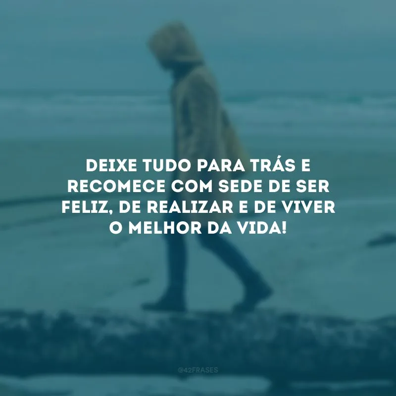 Deixe tudo para trás e recomece com sede de ser feliz, de realizar e de viver o melhor da vida!