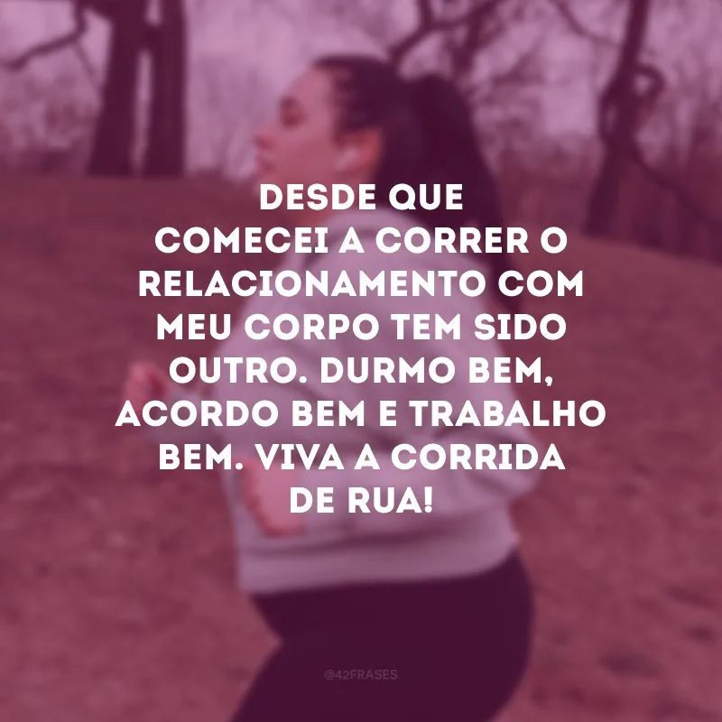Desde que comecei a correr o relacionamento com meu corpo tem sido outro. Durmo bem, acordo bem e trabalho bem. Viva a corrida de rua!