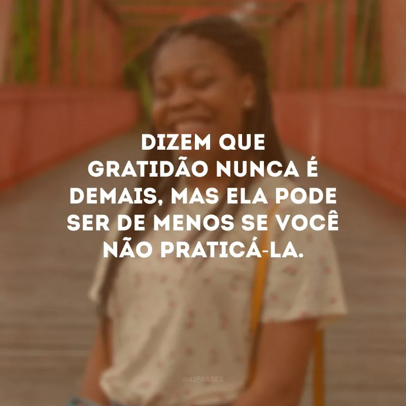 Dizem que gratidão nunca é demais, mas ela pode ser de menos se você não praticá-la.