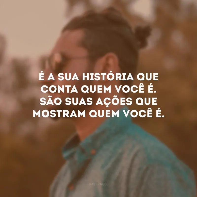 É a sua história que conta quem você é. São suas ações que mostram quem você é.