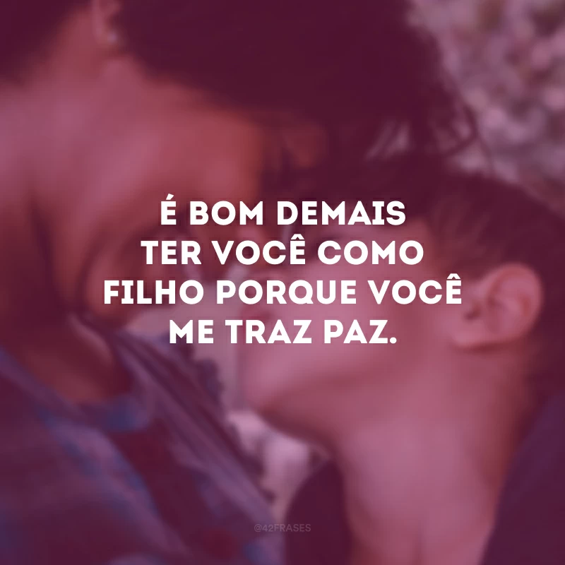 É bom demais ter você como filho porque você me traz paz.