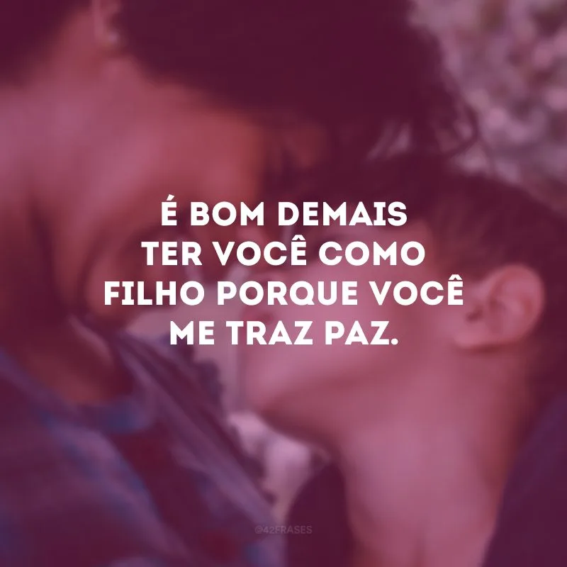 É bom demais ter você como filho porque você me traz paz.