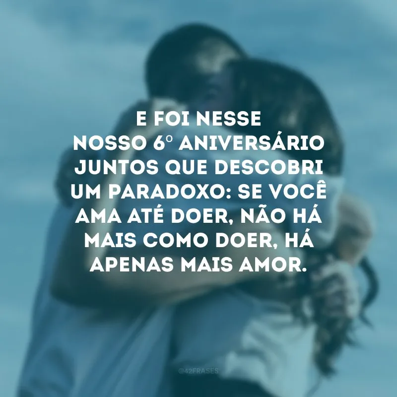 E foi nesse nosso 6º aniversário juntos que descobri um paradoxo: se você ama até doer, não há mais como doer, há apenas mais amor.