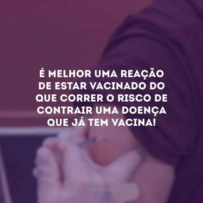 É melhor uma reação de estar vacinado do que correr o risco de contrair uma doença que já tem vacina!
