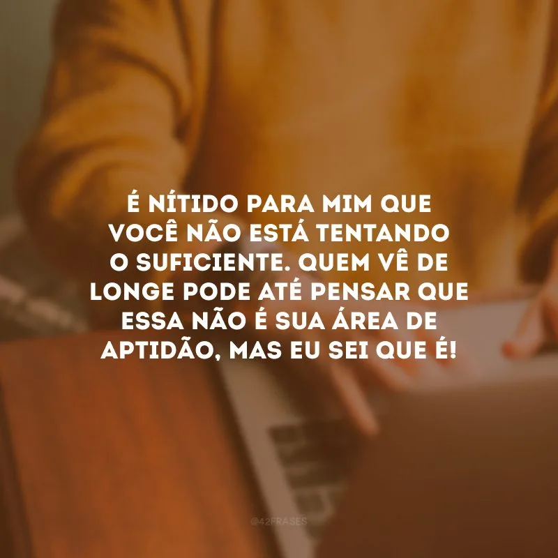 É nítido para mim que você não está tentando o suficiente. Quem vê de longe pode até pensar que essa não é sua área de aptidão, mas eu sei que é!