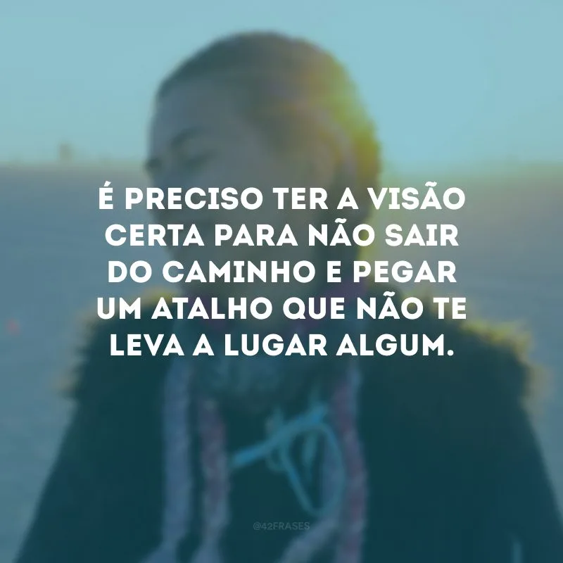 É preciso ter a visão certa para não sair do caminho e pegar um atalho que não te leva a lugar algum.