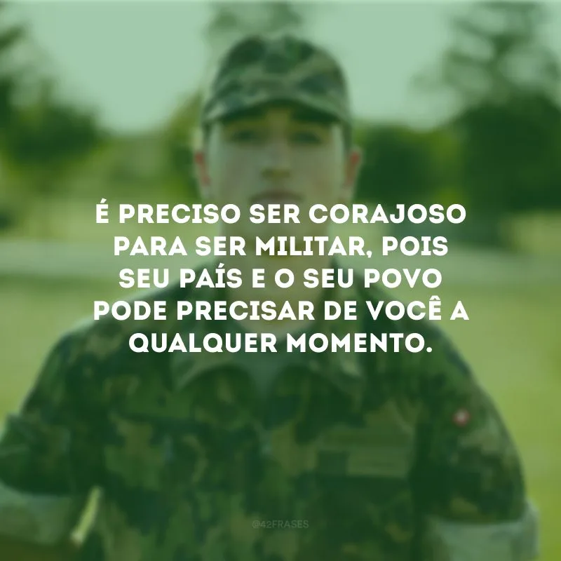 É preciso ser corajoso para ser militar, pois seu país e o seu povo pode precisar de você a qualquer momento.
