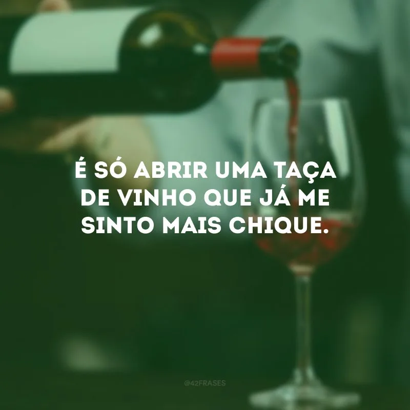 É só abrir uma taça de vinho que já me sinto mais chique.