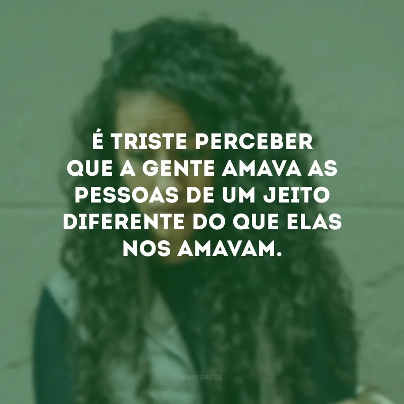 É triste perceber que a gente amava as pessoas de um jeito diferente do que elas nos amavam.
