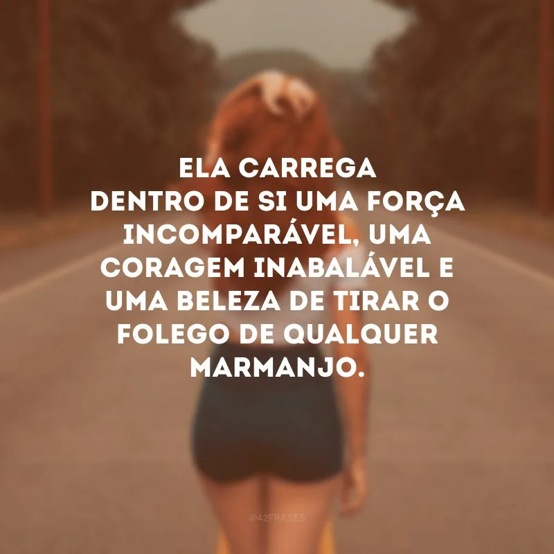 Ela carrega dentro de si uma força incomparável, uma coragem inabalável e uma beleza de tirar o folego de qualquer marmanjo. 