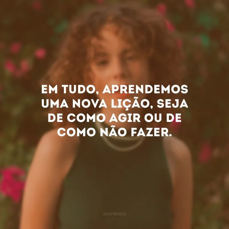 Em tudo, aprendemos uma nova lição, seja de como agir ou de como não fazer.
