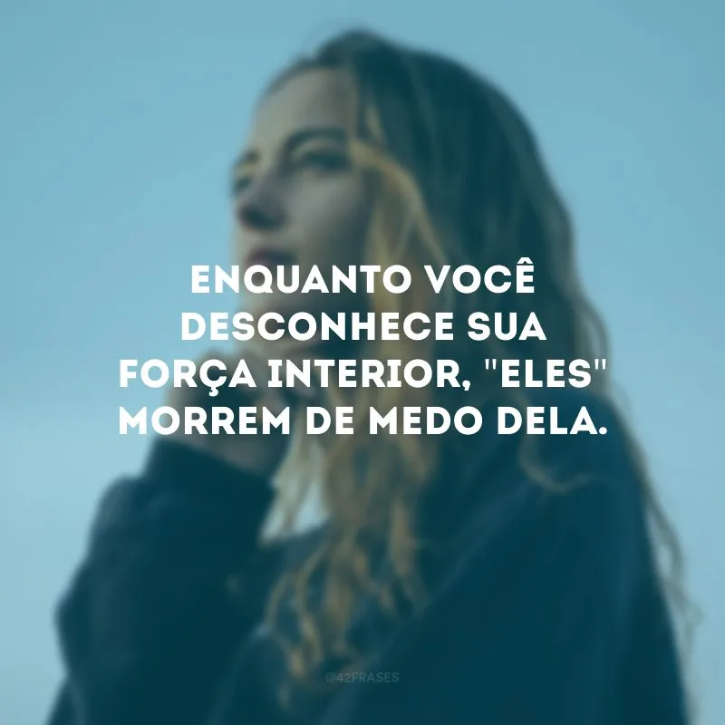 Enquanto você desconhece sua força interior, \"eles\" morrem de medo dela. 