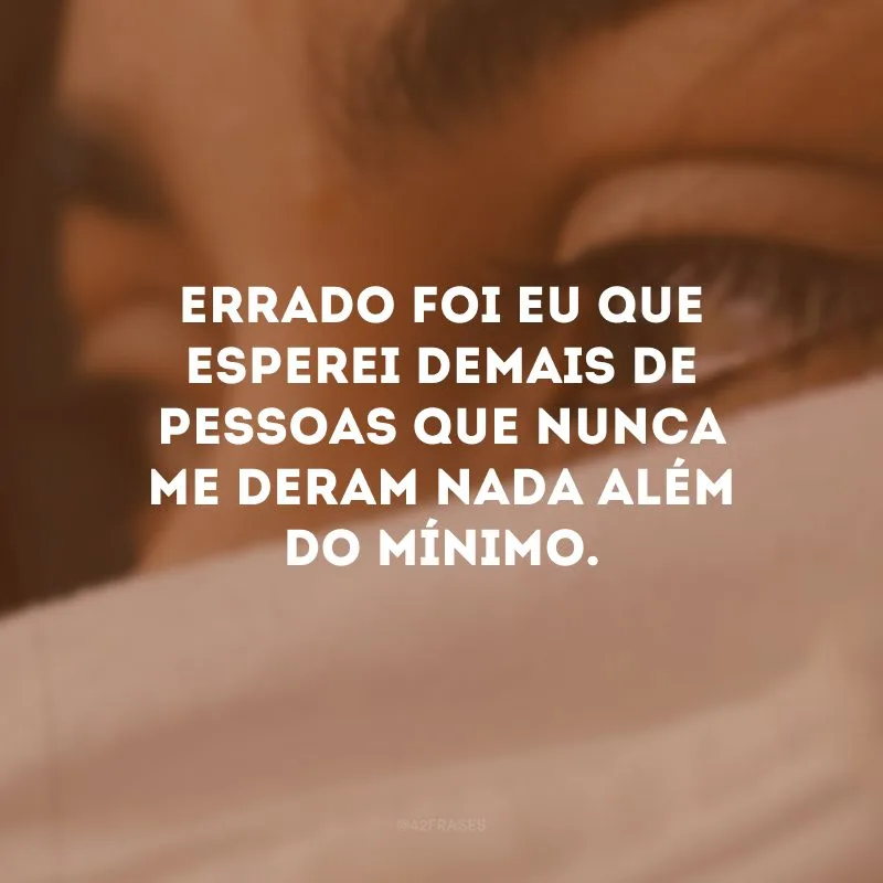 Errado foi eu que esperei demais de pessoas que nunca me deram nada além do mínimo.