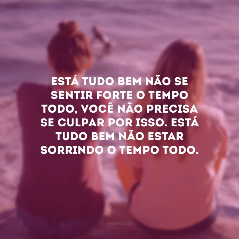 Está tudo bem não se sentir forte o tempo todo, você não precisa se culpar por isso. Está tudo bem não estar sorrindo o tempo todo.