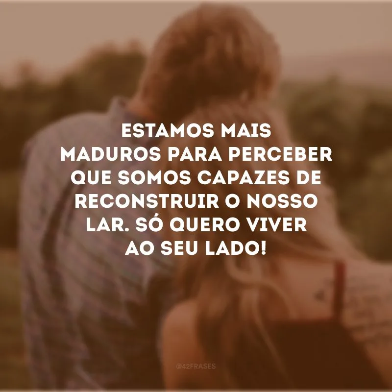 Estamos mais maduros para perceber que somos capazes de reconstruir o nosso lar. Só quero viver ao seu lado!