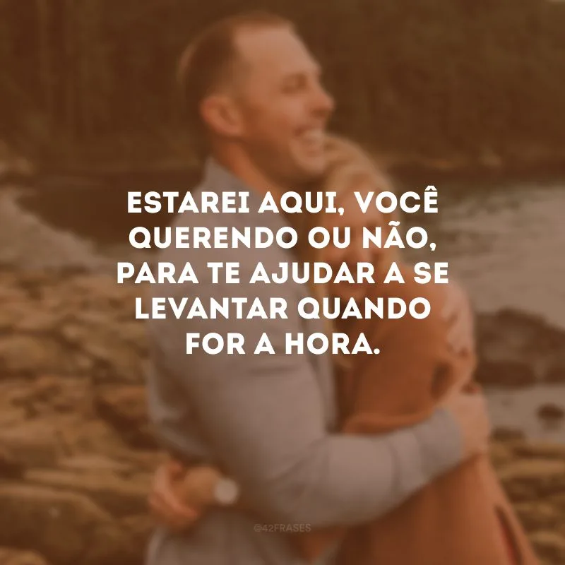 Estarei aqui, você querendo ou não, para te ajudar a se levantar quando for a hora. 