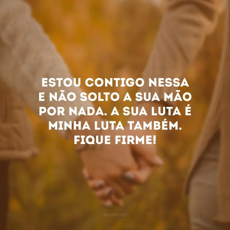 Estou contigo nessa e não solto a sua mão por nada. A sua luta é minha luta também. Fique firme! 