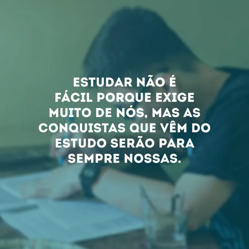 Estudar não é fácil porque exige muito de nós, mas as conquistas que vêm do estudo serão para sempre nossas.