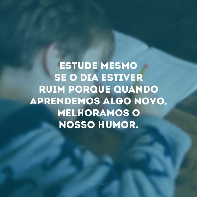 Estude mesmo se o dia estiver ruim porque quando aprendemos algo novo, melhoramos o nosso humor.