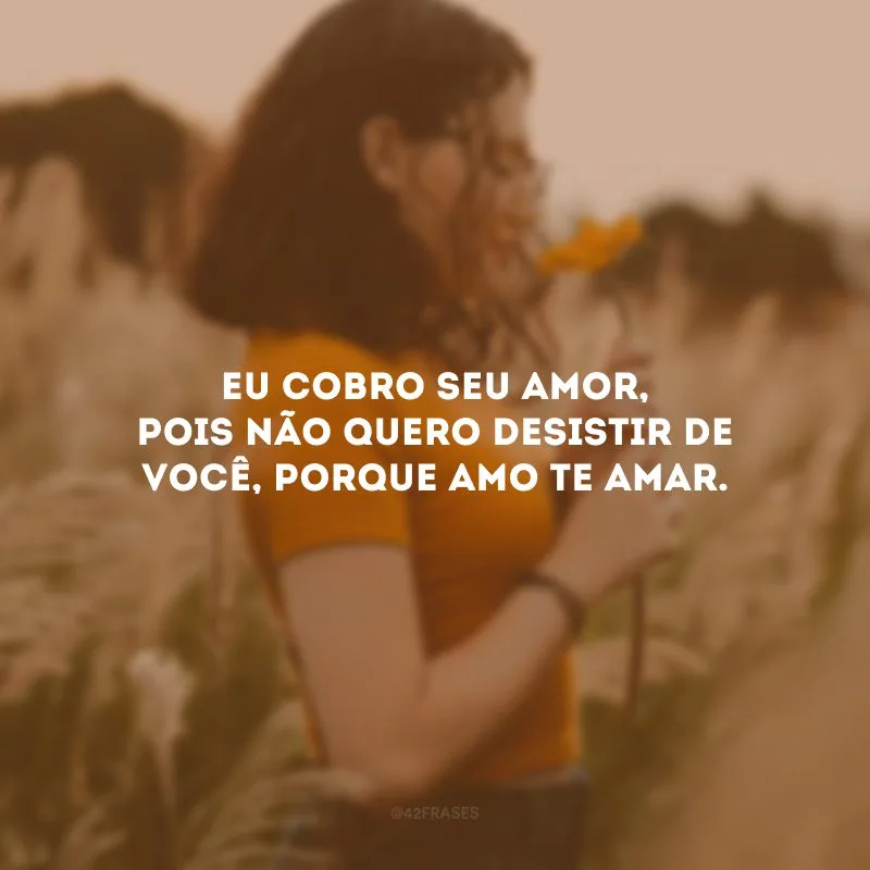 Eu cobro seu amor, pois não quero desistir de você, porque amo te amar.