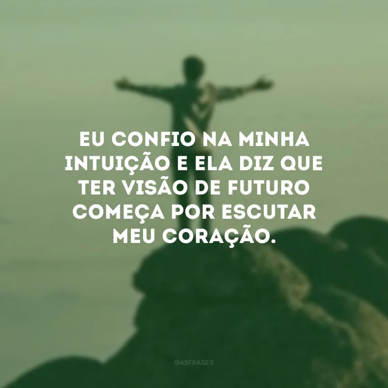 Eu confio na minha intuição e ela diz que ter visão de futuro começa por escutar meu coração.