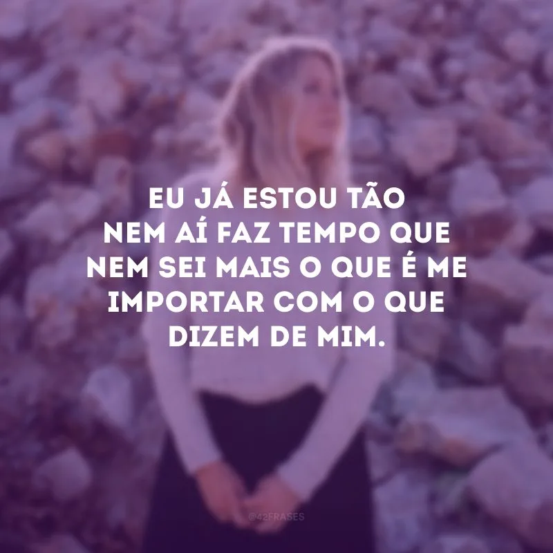 Eu já estou tão nem aí faz tempo que nem sei mais o que é me importar com o que dizem de mim.