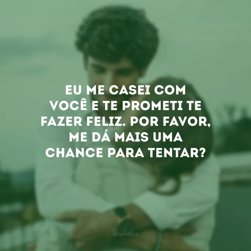Eu me casei com você e te prometi te fazer feliz. Por favor, me dá mais uma chance para tentar?
