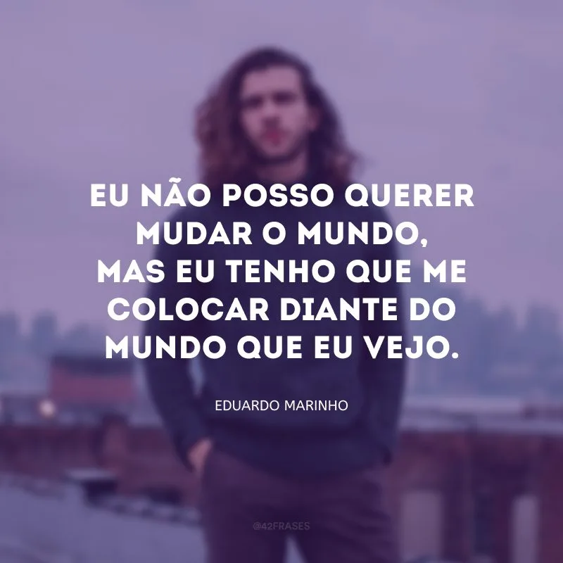 Eu não posso querer mudar o mundo, mas eu tenho que me colocar diante do mundo que eu vejo.