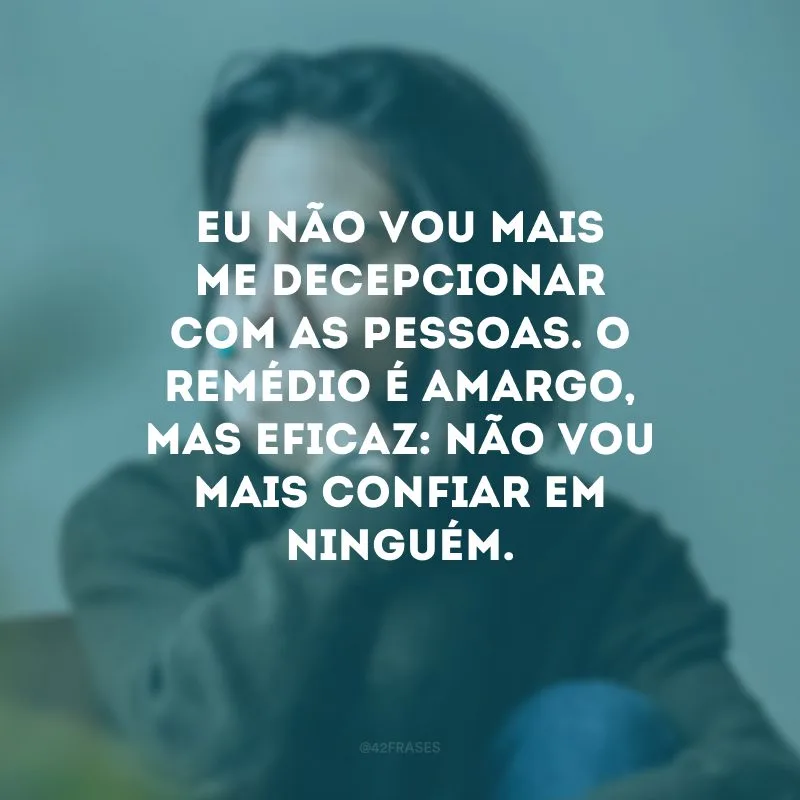 Eu não vou mais me decepcionar com as pessoas. O remédio é amargo, mas eficaz: não vou mais confiar em ninguém.